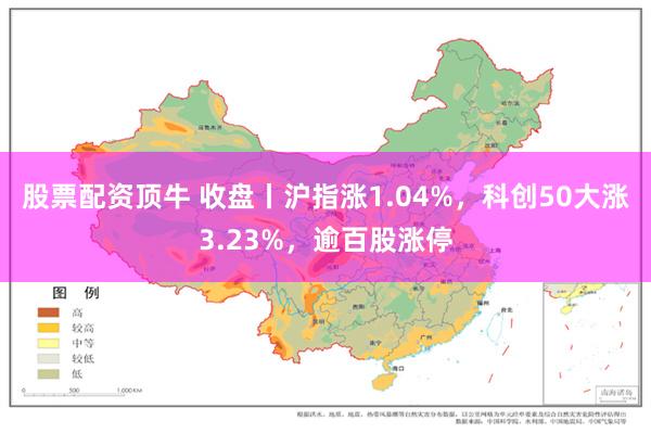 股票配资顶牛 收盘丨沪指涨1.04%，科创50大涨3.23%，逾百股涨停