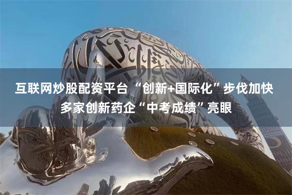 互联网炒股配资平台 “创新+国际化”步伐加快 多家创新药企“中考成绩”亮眼