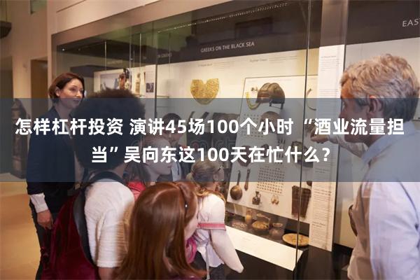 怎样杠杆投资 演讲45场100个小时 “酒业流量担当”吴向东这100天在忙什么？