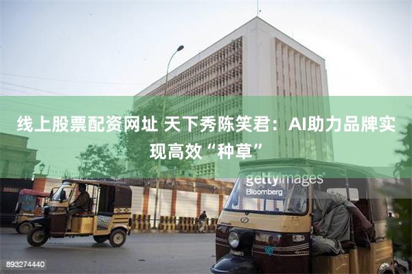 线上股票配资网址 天下秀陈笑君：AI助力品牌实现高效“种草”