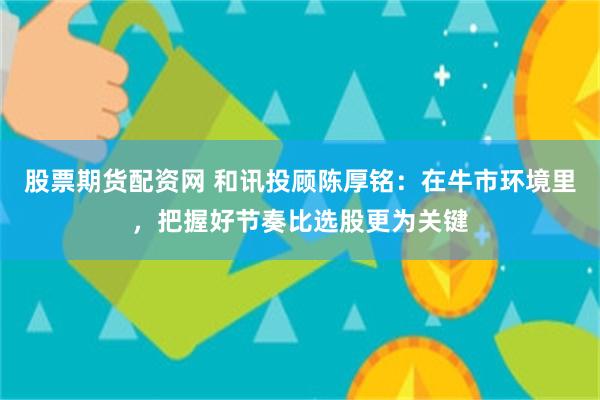 股票期货配资网 和讯投顾陈厚铭：在牛市环境里，把握好节奏比选股更为关键