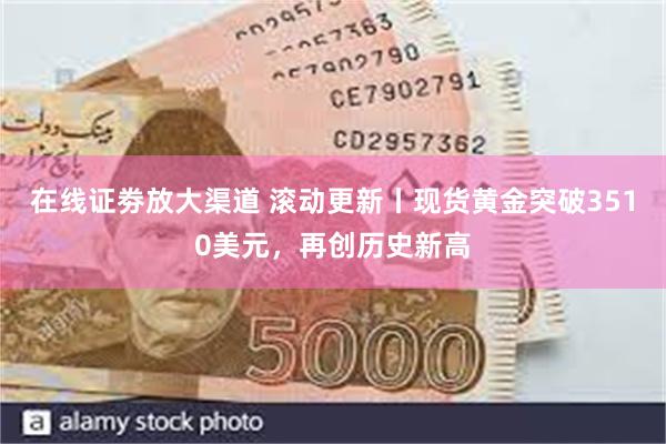 在线证劵放大渠道 滚动更新丨现货黄金突破3510美元，再创历史新高