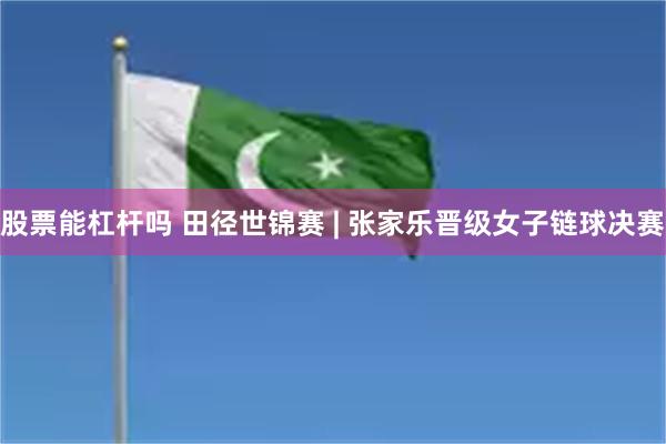 股票能杠杆吗 田径世锦赛 | 张家乐晋级女子链球决赛