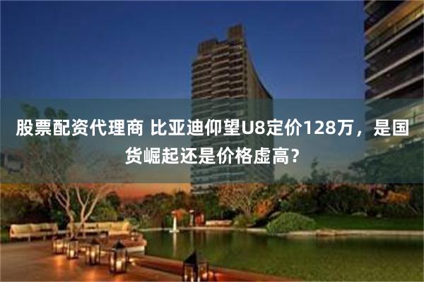 股票配资代理商 比亚迪仰望U8定价128万，是国货崛起还是价格虚高？