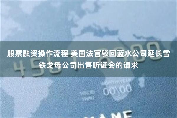 股票融资操作流程 美国法官驳回蓝水公司延长雪铁戈母公司出售听证会的请求