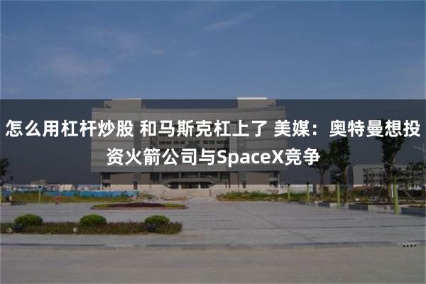 怎么用杠杆炒股 和马斯克杠上了 美媒：奥特曼想投资火箭公司与SpaceX竞争