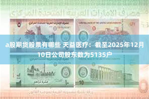 a股期货股票有哪些 天益医疗：截至2025年12月10日公司股东数为5135户