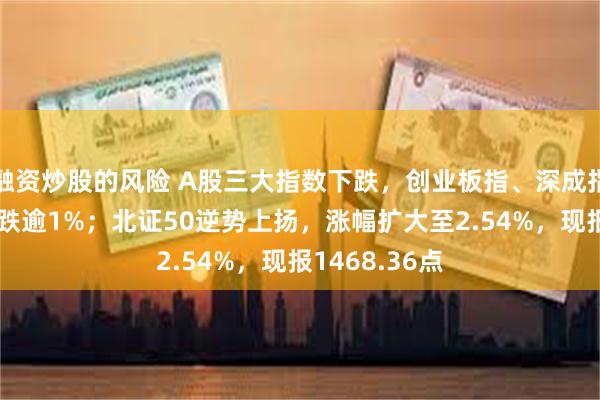 融资炒股的风险 A股三大指数下跌，创业板指、深成指、科创50均跌逾1%；北证50逆势上扬，涨幅扩大至2.54%，现报1468.36点