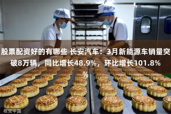 股票配资好的有哪些 长安汽车：3月新能源车销量突破8万辆，同比增长48.9%，环比增长101.8%