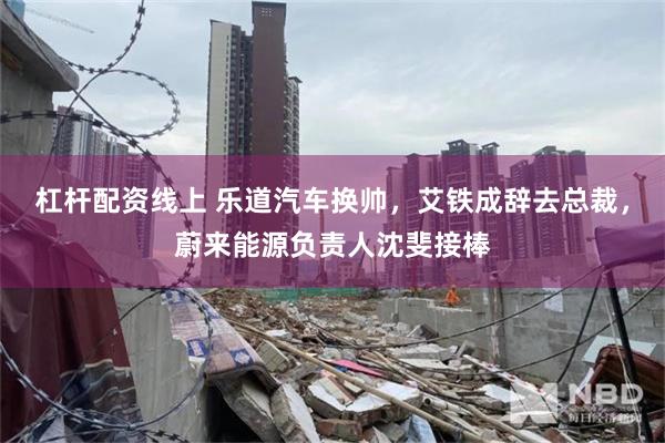 杠杆配资线上 乐道汽车换帅，艾铁成辞去总裁，蔚来能源负责人沈斐接棒