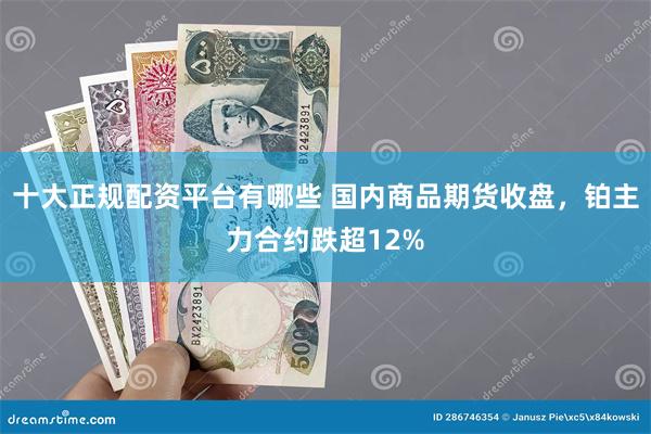十大正规配资平台有哪些 国内商品期货收盘，铂主力合约跌超12